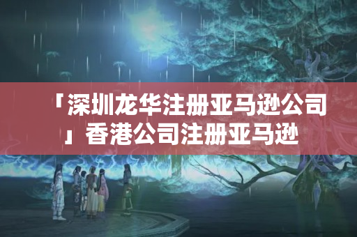 「深圳龍華注冊(cè)亞馬遜公司」香港公司注冊(cè)亞馬遜