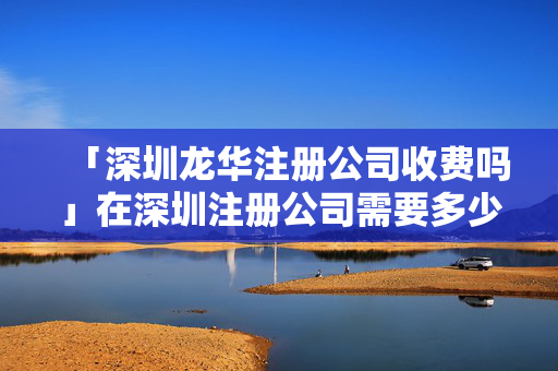 「深圳龍華注冊(cè)公司收費(fèi)嗎」在深圳注冊(cè)公司需要多少錢