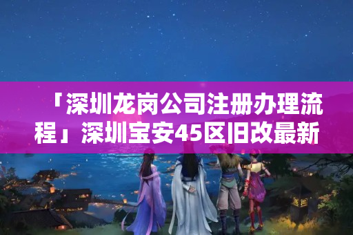 「深圳龍崗公司注冊辦理流程」深圳寶安45區(qū)舊改最新