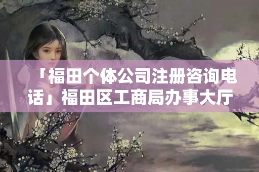 「福田個體公司注冊咨詢電話」福田區(qū)工商局辦事大廳
