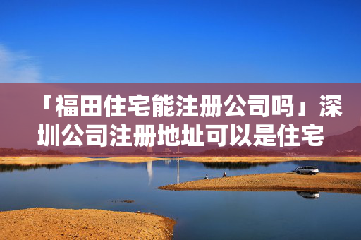 「福田住宅能注冊公司嗎」深圳公司注冊地址可以是住宅嗎