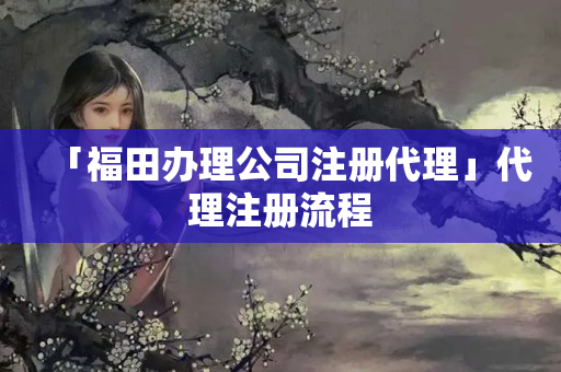 「福田辦理公司注冊代理」代理注冊流程