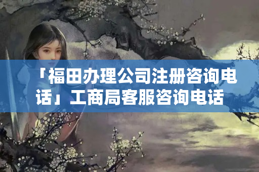 「福田辦理公司注冊咨詢電話」工商局客服咨詢電話
