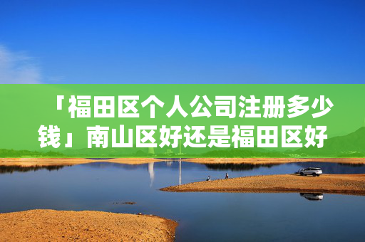 「福田區個人公司注冊多少錢」南山區好還是福田區好