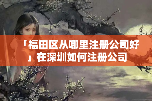 「福田區(qū)從哪里注冊(cè)公司好」在深圳如何注冊(cè)公司