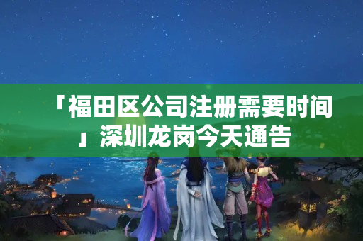 「福田區(qū)公司注冊(cè)需要時(shí)間」深圳龍崗今天通告