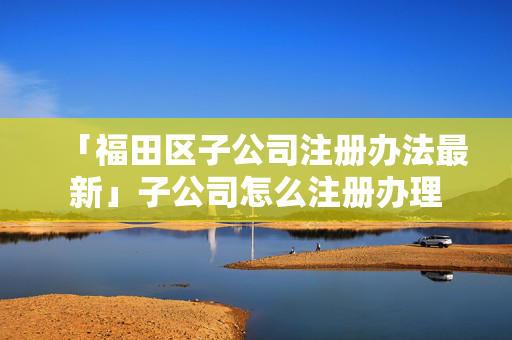 「福田區(qū)子公司注冊(cè)辦法最新」子公司怎么注冊(cè)辦理