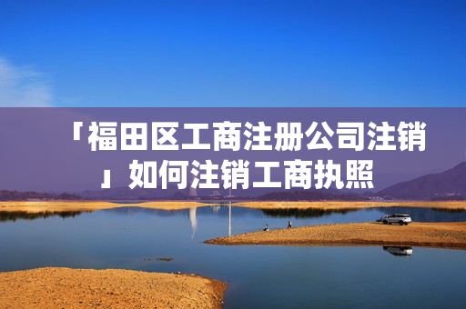 「福田區(qū)工商注冊(cè)公司注銷」如何注銷工商執(zhí)照