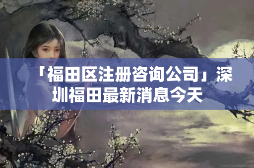 「福田區(qū)注冊(cè)咨詢公司」深圳福田最新消息今天