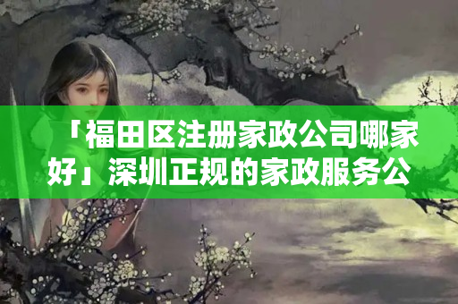 「福田區注冊家政公司哪家好」深圳正規的家政服務公司有哪幾家