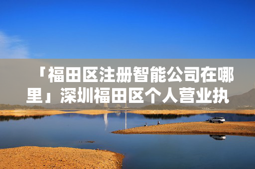 「福田區(qū)注冊智能公司在哪里」深圳福田區(qū)個人營業(yè)執(zhí)照