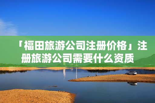 「福田旅游公司注冊價格」注冊旅游公司需要什么資質
