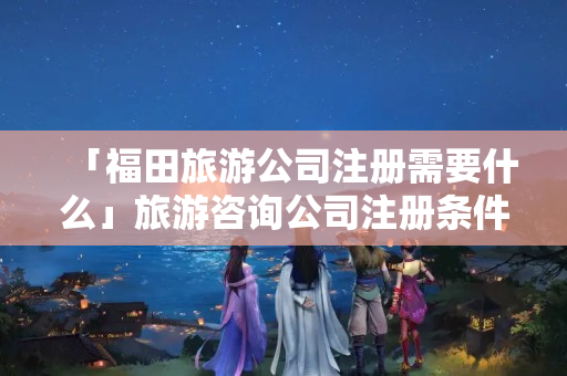 「福田旅游公司注冊(cè)需要什么」旅游咨詢公司注冊(cè)條件
