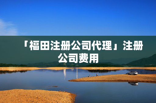 「福田注冊(cè)公司代理」注冊(cè)公司費(fèi)用