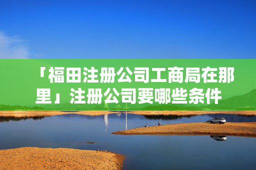 「福田注冊公司工商局在那里」注冊公司要哪些條件