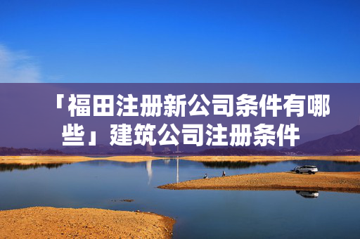 「福田注冊(cè)新公司條件有哪些」建筑公司注冊(cè)條件