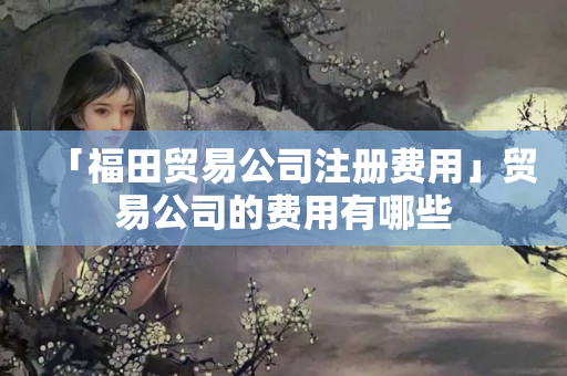 「福田貿易公司注冊費用」貿易公司的費用有哪些