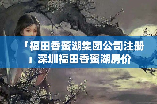 「福田香蜜湖集團公司注冊」深圳福田香蜜湖房價