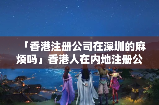 「香港注冊公司在深圳的麻煩嗎」香港人在內地注冊公司有什么優惠