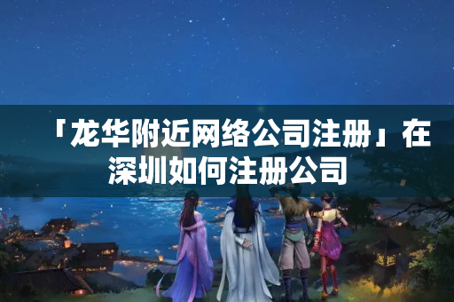 「龍華附近網絡公司注冊」在深圳如何注冊公司