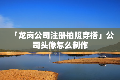 「龍崗公司注冊拍照穿搭」公司頭像怎么制作