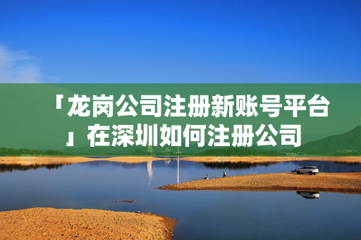 「龍崗公司注冊新賬號平臺」在深圳如何注冊公司