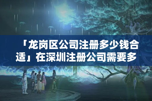 「龍崗區公司注冊多少錢合適」在深圳注冊公司需要多少錢