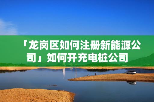 「龍崗區如何注冊新能源公司」如何開充電樁公司