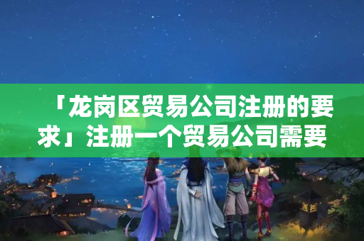 「龍崗區貿易公司注冊的要求」注冊一個貿易公司需要什么條件