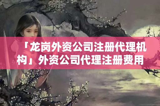 「龍崗?fù)赓Y公司注冊代理機構(gòu)」外資公司代理注冊費用