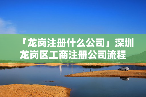 「龍崗注冊什么公司」深圳龍崗區(qū)工商注冊公司流程