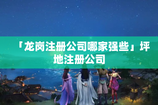 「龍崗注冊公司哪家強些」坪地注冊公司