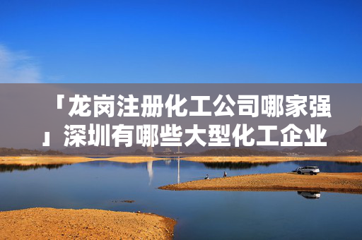 「龍崗注冊(cè)化工公司哪家強(qiáng)」深圳有哪些大型化工企業(yè)