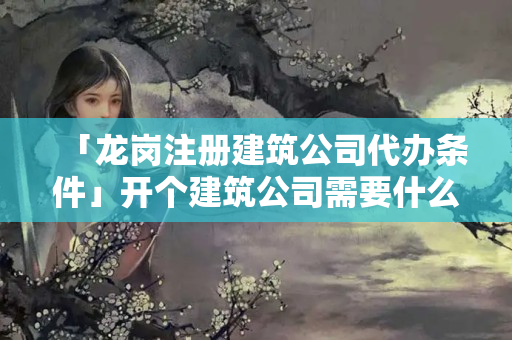 「龍崗注冊建筑公司代辦條件」開個建筑公司需要什么條件